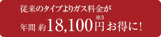 従来のタイプよりガス料金が年間 約18,100円お得に！※3