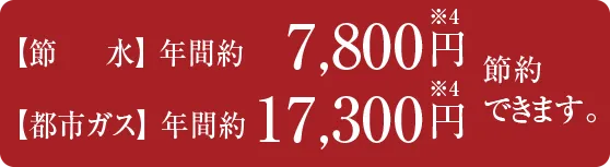 【節水】 年間約7,800円※4 【都市ガス】 年間約17,300円※4 節約できます。