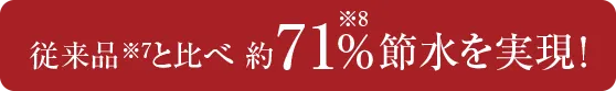 従来品※7と比べ約71%※8 節水を実現！